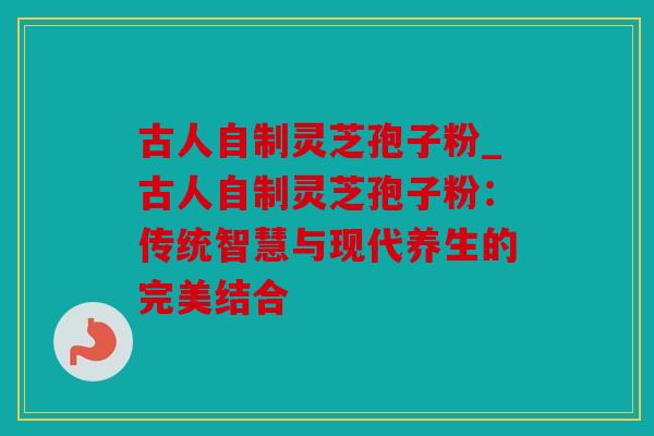 古人自制灵芝孢子粉_古人自制灵芝孢子粉：传统智慧与现代养生的完美结合