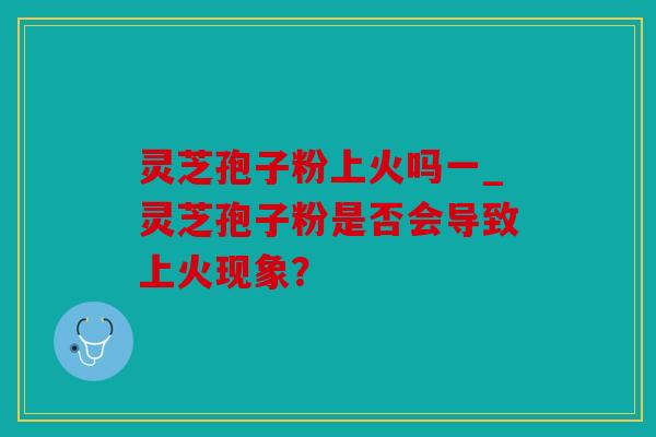 灵芝孢子粉上火吗一_灵芝孢子粉是否会导致上火现象？