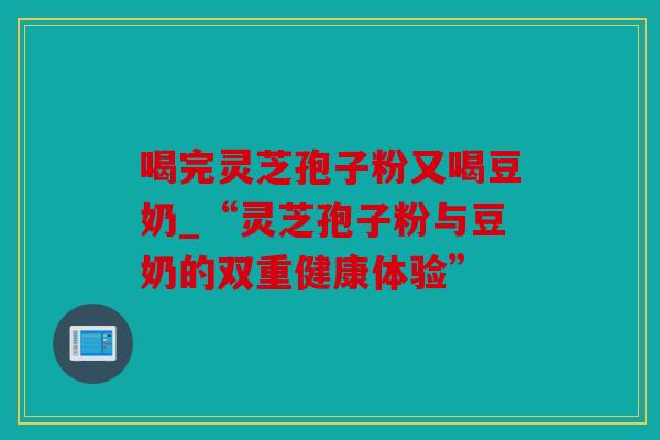 喝完灵芝孢子粉又喝豆奶_“灵芝孢子粉与豆奶的双重健康体验”