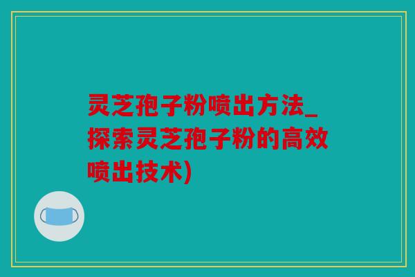 灵芝孢子粉喷出方法_探索灵芝孢子粉的高效喷出技术)