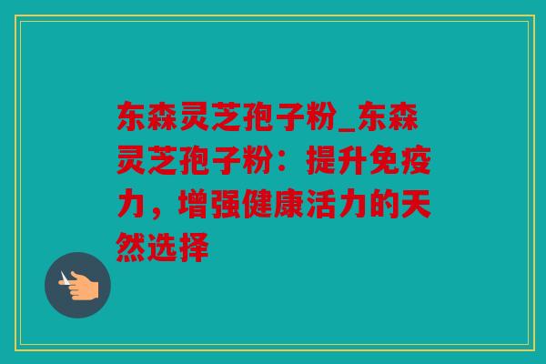 东森灵芝孢子粉_东森灵芝孢子粉：提升免疫力，增强健康活力的天然选择