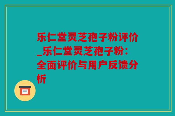 乐仁堂灵芝孢子粉评价_乐仁堂灵芝孢子粉：全面评价与用户反馈分析