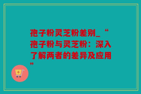 孢子粉灵芝粉差别_“孢子粉与灵芝粉：深入了解两者的差异及应用”