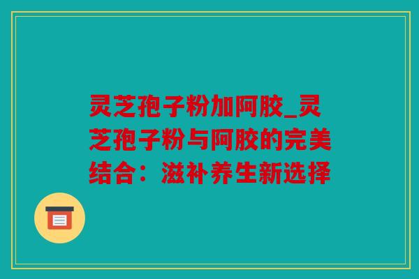 灵芝孢子粉加阿胶_灵芝孢子粉与阿胶的完美结合：滋补养生新选择