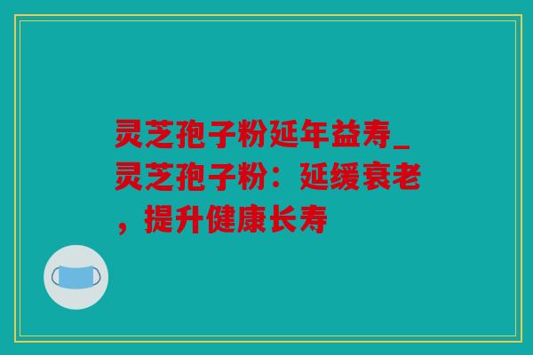 灵芝孢子粉延年益寿_灵芝孢子粉：延缓，提升健康长寿