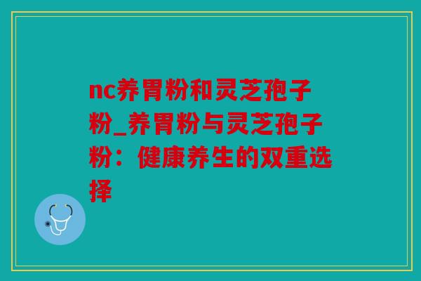 nc养胃粉和灵芝孢子粉_养胃粉与灵芝孢子粉：健康养生的双重选择