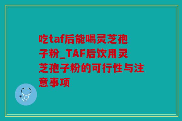 吃taf后能喝灵芝孢子粉_TAF后饮用灵芝孢子粉的可行性与注意事项