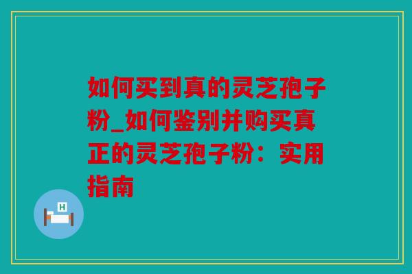 如何买到真的灵芝孢子粉_如何鉴别并购买真正的灵芝孢子粉：实用指南