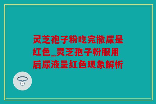 灵芝孢子粉吃完撒尿是红色_灵芝孢子粉服用后尿液呈红色现象解析