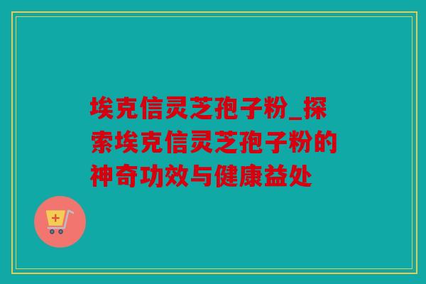 埃克信灵芝孢子粉_探索埃克信灵芝孢子粉的神奇功效与健康益处