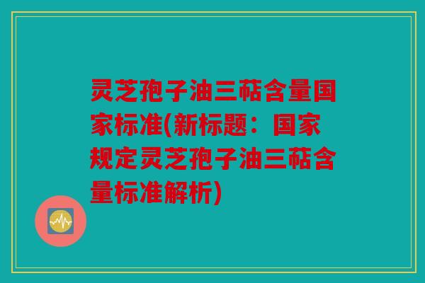 灵芝孢子油三萜含量国家标准(新标题：国家规定灵芝孢子油三萜含量标准解析)