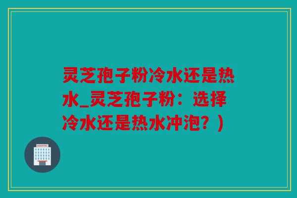 灵芝孢子粉冷水还是热水_灵芝孢子粉：选择冷水还是热水冲泡？)