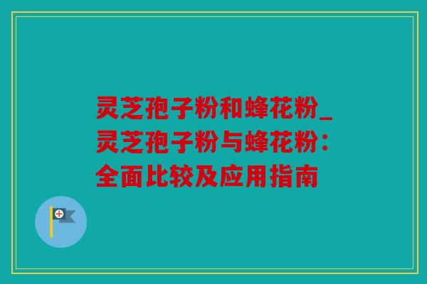 灵芝孢子粉和蜂花粉_灵芝孢子粉与蜂花粉：全面比较及应用指南