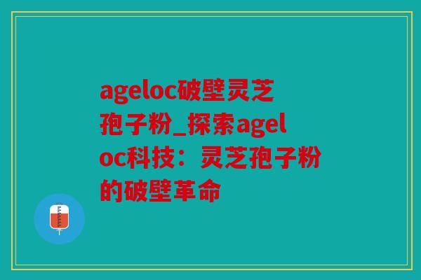 ageloc破壁灵芝孢子粉_探索ageloc科技：灵芝孢子粉的破壁革命