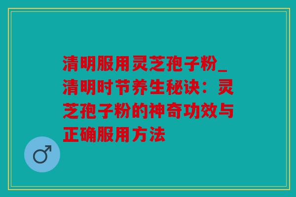 清明服用灵芝孢子粉_清明时节养生秘诀：灵芝孢子粉的神奇功效与正确服用方法