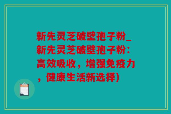 新先灵芝破壁孢子粉_新先灵芝破壁孢子粉：高效吸收，增强免疫力，健康生活新选择)