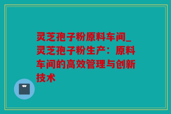 灵芝孢子粉原料车间_灵芝孢子粉生产：原料车间的高效管理与创新技术