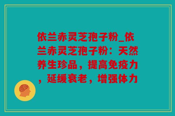 依兰赤灵芝孢子粉_依兰赤灵芝孢子粉：天然养生珍品，提高免疫力，延缓，增强体力