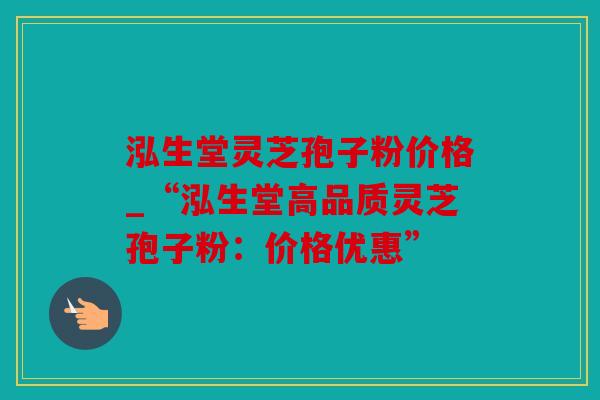 泓生堂灵芝孢子粉价格_“泓生堂高品质灵芝孢子粉：价格优惠”