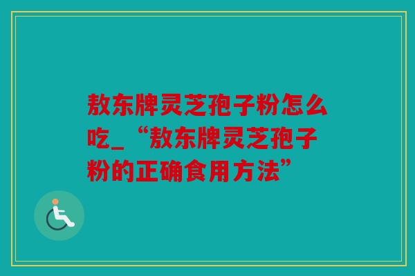敖东牌灵芝孢子粉怎么吃_“敖东牌灵芝孢子粉的正确食用方法”