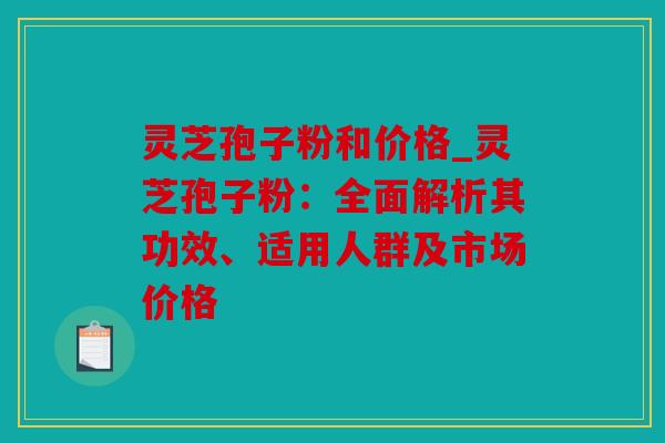 灵芝孢子粉和价格_灵芝孢子粉：全面解析其功效、适用人群及市场价格