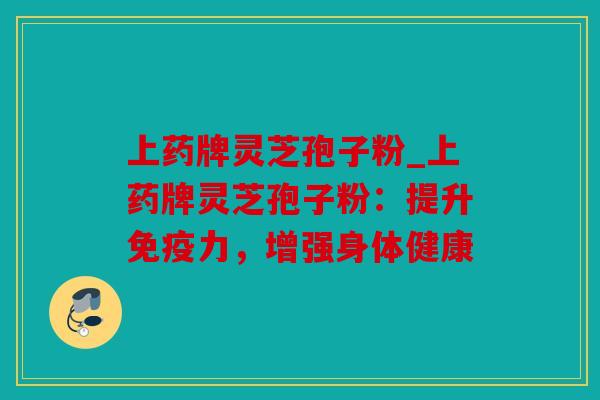 上药牌灵芝孢子粉_上药牌灵芝孢子粉：提升免疫力，增强身体健康