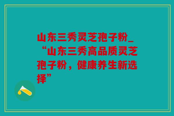 山东三秀灵芝孢子粉_“山东三秀高品质灵芝孢子粉，健康养生新选择”