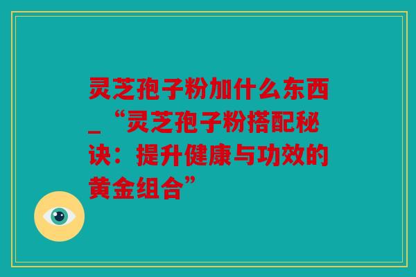 灵芝孢子粉加什么东西_“灵芝孢子粉搭配秘诀：提升健康与功效的黄金组合”
