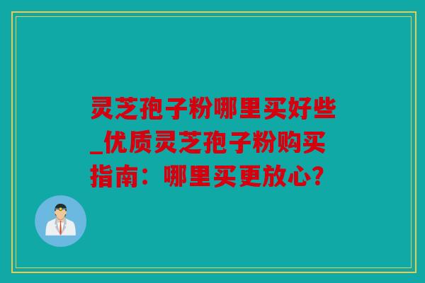 灵芝孢子粉哪里买好些_优质灵芝孢子粉购买指南：哪里买更放心？