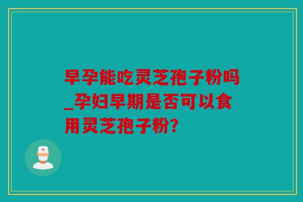 早孕能吃灵芝孢子粉吗_孕妇早期是否可以食用灵芝孢子粉？