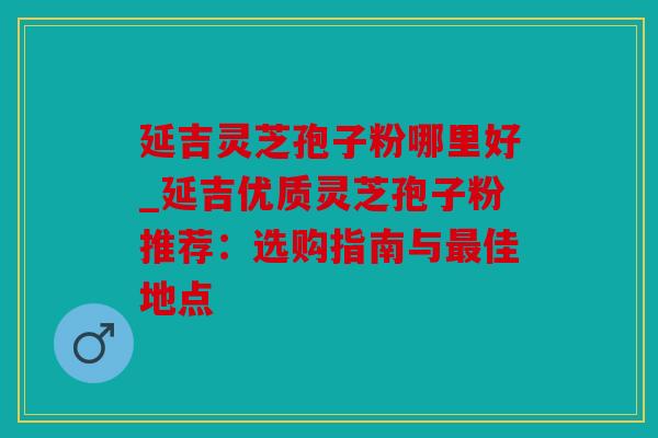 延吉灵芝孢子粉哪里好_延吉优质灵芝孢子粉推荐：选购指南与最佳地点