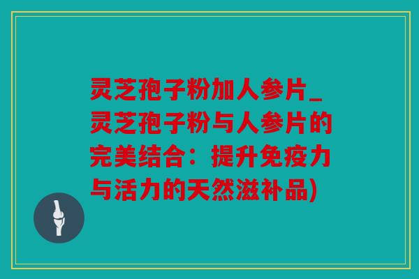 灵芝孢子粉加人参片_灵芝孢子粉与人参片的完美结合：提升免疫力与活力的天然滋补品)