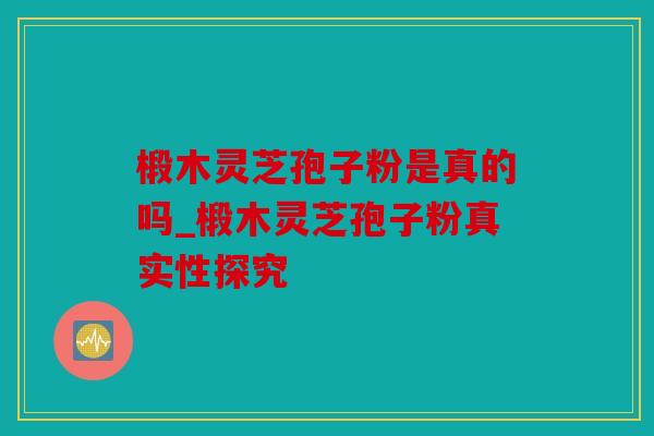 椴木灵芝孢子粉是真的吗_椴木灵芝孢子粉真实性探究