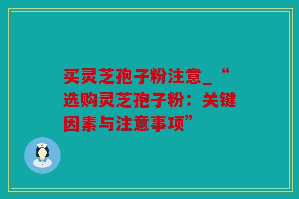 买灵芝孢子粉注意_“选购灵芝孢子粉：关键因素与注意事项”