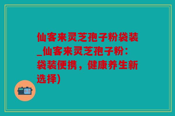 仙客来灵芝孢子粉袋装_仙客来灵芝孢子粉：袋装便携，健康养生新选择)