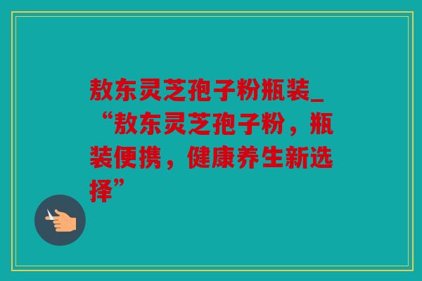 敖东灵芝孢子粉瓶装_“敖东灵芝孢子粉，瓶装便携，健康养生新选择”