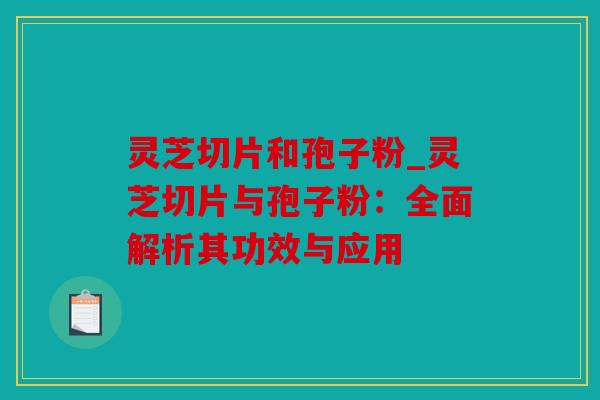 灵芝切片和孢子粉_灵芝切片与孢子粉：全面解析其功效与应用