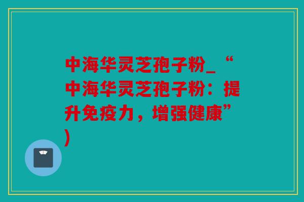 中海华灵芝孢子粉_“中海华灵芝孢子粉：提升免疫力，增强健康”)