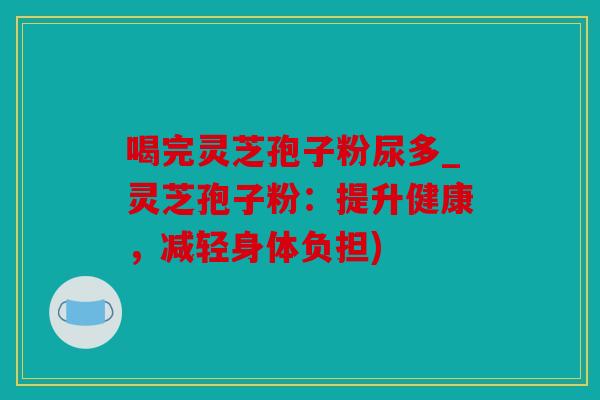 喝完灵芝孢子粉尿多_灵芝孢子粉：提升健康，减轻身体负担)