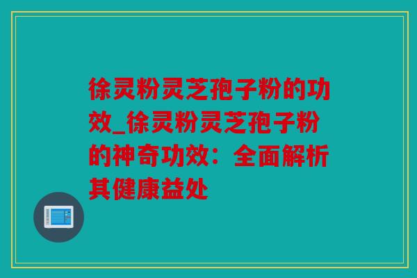 徐灵粉灵芝孢子粉的功效_徐灵粉灵芝孢子粉的神奇功效：全面解析其健康益处