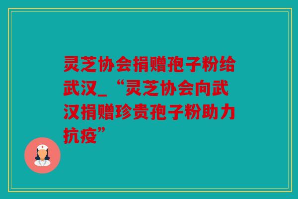 灵芝协会捐赠孢子粉给武汉_“灵芝协会向武汉捐赠珍贵孢子粉助力抗疫”