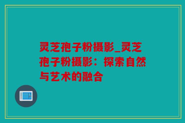 灵芝孢子粉摄影_灵芝孢子粉摄影：探索自然与艺术的融合