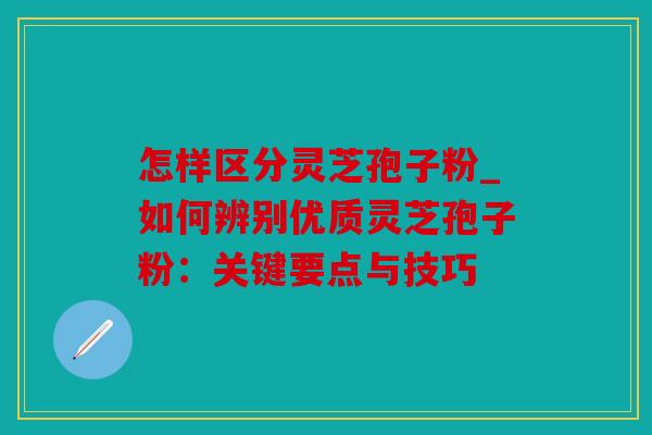 怎样区分灵芝孢子粉_如何辨别优质灵芝孢子粉：关键要点与技巧