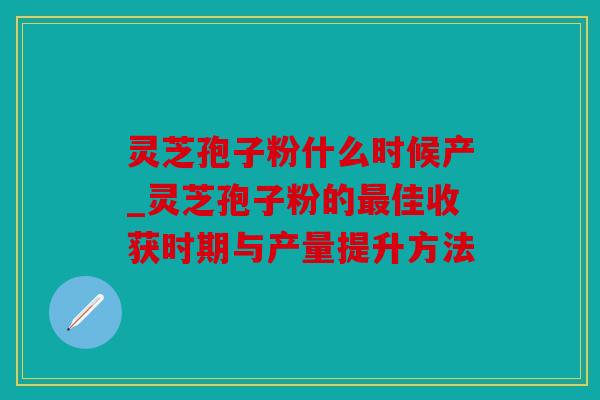 灵芝孢子粉什么时候产_灵芝孢子粉的最佳收获时期与产量提升方法