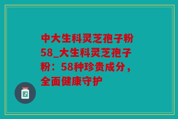 中大生科灵芝孢子粉 58_大生科灵芝孢子粉：58种珍贵成分，全面健康守护