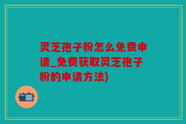 灵芝孢子粉怎么免费申请_免费获取灵芝孢子粉的申请方法)