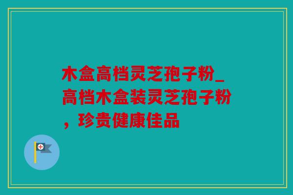 木盒高档灵芝孢子粉_高档木盒装灵芝孢子粉，珍贵健康佳品