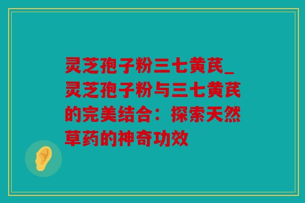 灵芝孢子粉三七黄芪_灵芝孢子粉与三七黄芪的完美结合：探索天然草药的神奇功效