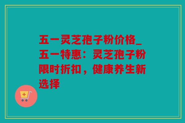 五一灵芝孢子粉价格_五一特惠：灵芝孢子粉限时折扣，健康养生新选择