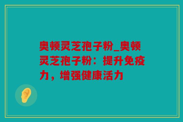 奥顿灵芝孢子粉_奥顿灵芝孢子粉：提升免疫力，增强健康活力